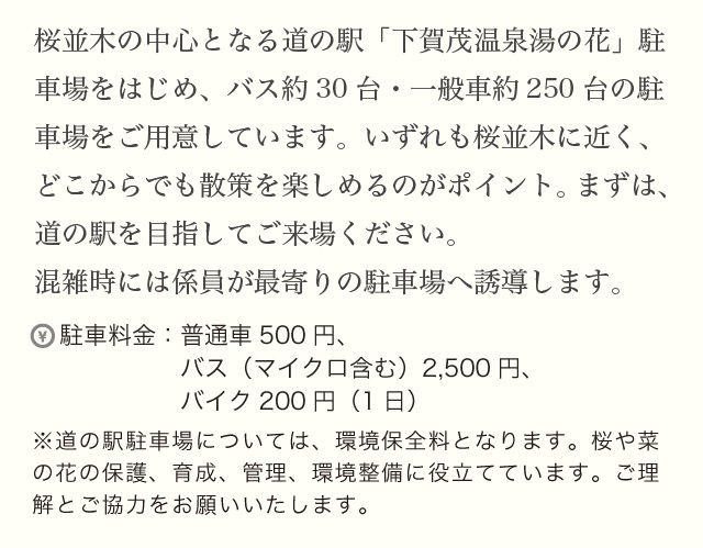 桜並木の中心となる道の駅「下賀茂温泉湯の花」駐車場をはじめ、バス約30台・一般車約300台の駐車場をご用意しています。いずれも桜並木に近く、どこからでも散策を楽しめるのがポイント。まずは、道の駅を目指してご来場ください。混雑時には係員が最寄りの駐車場へ誘導します。