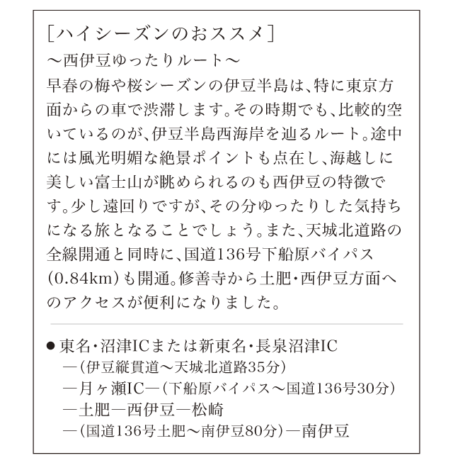 ［ハイシーズンのおススメ］〜西伊豆ゆったりルート〜早春の梅や桜シーズンの伊豆半島は、特に東京方面からの車で渋滞します。その時期でも、比較的空いているのが、伊豆半島西海岸を辿るルート。途中には風光明媚な絶景ポイントも点在し、海越しに美しい富士山が眺められるのも西伊豆の特徴です。少し遠回りですが、その分ゆったりした気持ちになる旅となることでしょう。また、天城北道路の全線開通と同時に、国道136号下船原バイパス（0.84km）も開通。修善寺から土肥・西伊豆方面へのアクセスが便利になりました。