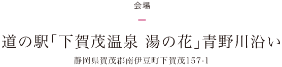 ＜会場＞道の駅「下賀茂温泉 湯の花」青野川沿い 静岡県賀茂郡南伊豆町下賀茂157-1