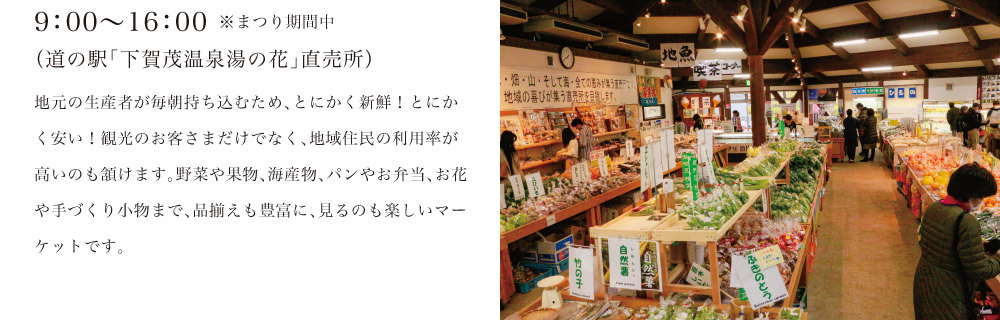 9：00～16：00※まつり期間中（道の駅「下賀茂温泉湯の花」直売所）地元の生産者が毎朝持ち込むため、とにかく新鮮！とにかく安い！観光のお客さまだけでなく、地域住民の利用率が高いのも頷けます。野菜や果物、海産物、パンやお弁当、お花や手づくり小物まで、品揃えも豊富に、見るのも楽しいマーケットです。