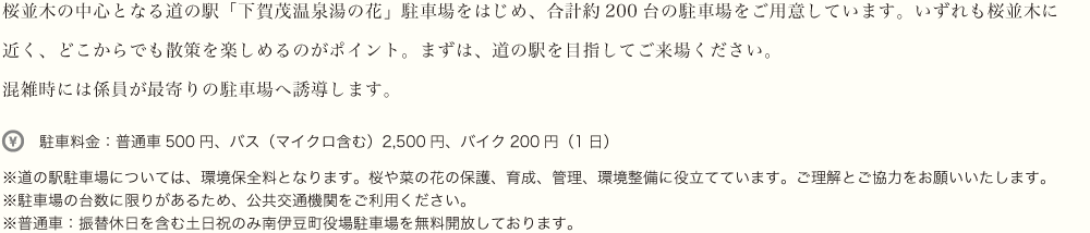 桜並木の中心となる道の駅「下賀茂温泉湯の花」駐車場をはじめ、合計約200台の駐車場をご用意しています。いずれも桜並木に近く、どこからでも散策を楽しめるのがポイント。まずは、道の駅を目指してご来場ください。混雑時には係員が最寄りの駐車場へ誘導します。