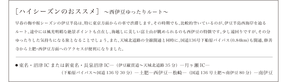 ［ハイシーズンのおススメ］〜西伊豆ゆったりルート〜早春の梅や桜シーズンの伊豆半島は、特に東京方面からの車で渋滞します。その時期でも、比較的空いているのが、伊豆半島西海岸を辿るルート。途中には風光明媚な絶景ポイントも点在し、海越しに美しい富士山が眺められるのも西伊豆の特徴です。少し遠回りですが、その分ゆったりした気持ちになる旅となることでしょう。また、天城北道路の全線開通と同時に、国道136号下船原バイパス（0.84km）も開通。修善寺から土肥・西伊豆方面へのアクセスが便利になりました。